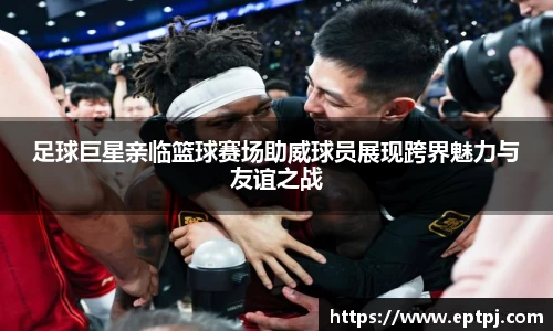 足球巨星亲临篮球赛场助威球员展现跨界魅力与友谊之战